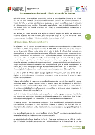 Agrupamento de Escolas Professor Armando de Lucena
A origem cultural e social do grupo, bem como o historial de participação das famílias na vida escolar
será tida em conta e poderá aumentar consideravelmente a realização dos objetivos estratégicos do
Projeto Curricular de Turma e especificamente aqueles que se cruzam com o Plano Anual de Atividades
do estabelecimento. Nesse sentido, a dinamização das atividades, a partir de dinâmicas específicas da
Sala Amarela tentará, por essa via, tornar mais lato o espaço de influência dos alunos e do educador na
“vida da escola”.
Não existem, na turma, situações que requeiram especial atenção em termos de necessidades
educativas especiais, mas serão indicados, para avaliação em terapia da Fala, dois alunos que, à data,
merecem espacial atenção por evidentes dificuldades de comunicação verbal.

1.2 Caracterização do Ambiente Educativo
A Escola Básica do 1.º Ciclo com Jardim de Infância de S. Miguel ‐ Enxara do Bispo é um estabelecimento
oficial da rede Pública, inaugurado no ano letivo de 2008/2009, que funciona com quatro salas para
turmas do primeiro ciclo do ensino básico e três salas de jardim-de-infância. Está equipada com
biblioteca (onde se encontram disponíveis cerca de 1000 títulos impressos e dois computadores com
acesso à internet), uma sala multimédia, com 7 computadores (também com ligação à Internet); um
espaço desportivo de amplas dimensões (polidesportivo) equipado com material pedagógico
vocacionado para a prática desportiva de crianças até aos 12 anos; um espaço exterior de grandes
dimensões equipado com alguns brinquedos de exterior; uma sala polivalente com capacidade para
assegurar diversos espaços didático‐educativos (componente de apoio à família, prolongamento de
horário, etc.) e ainda espaços para utilização diversa, de onde se destacam a sala de professores e a sala
da Associação de Pais. Existe ainda um refeitório com capacidade para servir 150 refeições/dia.
As salas do jardim-de-infância (3) são espaços agradáveis, retangulares, com cerca de 60 m2, que
dispõem de iluminação natural, em virtude da existência de amplas janelas‐porta de acesso ao espaço
exterior, numa das paredes.
Todas as salas dispõem de espaços de arrumação adequados, água corrente (com lavatório) e acesso
simplificado a casa de banho coletiva (comum às salas da mesma ala). O mobiliário foi adaptado e
modelado de forma a tornar‐se adequado às idades e estaturas das crianças. O facto de ser o quarto ano
de funcionamento da Sala Amarela fundamenta a necessidade de continuar a apostar na aquisição de
equipamento didático, lúdico e pedagógico.
A sala de atividades é “desenhada”, em cada ano, de forma a acolher o grupo, nas suas particularidades,
mas optou-se por “exteriorizar” algumas das atividades e áreas específicas, potenciando, dessa forma, a
consciência do espaço global e os fundamentos da articulação e da continuidade educativa.
As áreas de “Leitura” e de “experimentação científica” foram deslocadas para outros espaços da escola,
nomeadamente a Biblioteca e a sala polivalente. Também a promoção da atividade física e o
desenvolvimento psicomotor serão, maioritariamente, desenvolvidos no espaço polidesportivo da
escola.
Esta alteração potencia não só a interiorização do conceito “Escola”, como aumenta as possibilidades
pedagógicas e didáticas, dada a riqueza de recursos disponíveis.
As salas do Jardim de Infância (Sala Amarela, Verde e Encarnada) funcionam entre as 9.00h às 12.00h e
das 13.30h às 15.30h, sendo o restante horário, compreendido entre as 7.30h e as 9.00h, as 12h e as
Sala Amarela EB1/JI de S. Miguel
Enxara do Bispo

4

 