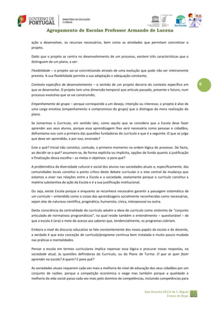 Agrupamento de Escolas Professor Armando de Lucena
ação a desenvolver, os recursos necessários, bem como as atividades que permitam concretizar o
projeto.
Dado que o projeto se centra no desenvolvimento de um processo, existem três características que o
distinguem de um plano, a ver:
Flexibilidade – o projeto vai‐se concretizando através de uma evolução que pode não ser inteiramente
prevista. A sua flexibilidade permite a sua adaptação e adequação constante;
Contexto específico de desenvolvimento – o sentido de um projeto decorre do contexto específico em
que se desenvolve. O projeto tem uma dimensão temporal que articula passado, presente e futuro, num
processo evolutivo que se vai construindo;
Empenhamento do grupo – porque corresponde a um desejo, intenção ou interesse, o projeto é alvo de
uma carga emotiva (empenhamento e compromisso do grupo) que o distingue da mera realização do
plano.
Se tomarmos o Currículo, em sentido lato, como aquilo que se considera que a Escola deve fazer
aprender aos seus alunos, porque essa aprendizagem lhes será necessária como pessoas e cidadãos,
defrontamo‐nos com a primeira das questões fundadoras do currículo e que é a seguinte: O que se julga
que deve ser aprendido, e por isso, ensinado?
Este o quê? Inicial não constitui, contudo, o primeiro momento na ordem lógica do processo. De facto,
ao decidir‐se o quê? assumem‐se, de forma explícita ou implícita, opções de fundo quanto à justificação
e finalização dessa escolha – as metas e objetivos: o para quê?
A problemática da diversidade cultural e social dos alunos nas sociedades atuais e, especificamente, das
comunidades locais constitui o ponto crítico deste debate curricular e o eixo central da mudança que
estamos a viver nas relações entre a Escola e a sociedade, exatamente porque o currículo constitui a
matéria substantiva da ação da Escola e é a sua justificação institucional.
Ou seja, existe Escola porque e enquanto se reconhece necessário garantir a passagem sistemática de
um currículo – entendido como o corpo das aprendizagens socialmente reconhecidas como necessárias,
sejam elas de natureza científica, pragmática, humanista, cívica, interpessoal ou outra.
Desta consciência da centralidade do currículo advém a ideia de currículo como sinónimo de “conjunto
articulado de normativos programáticos”, na qual reside também o entendimento – questionável – de
que a escola é (era) o meio de acesso aos saberes que, tendencialmente, os programas cobriam.
Embora a nível do discurso educativo se fale constantemente dos novos papéis da escola e do docente,
a verdade é que esta conceção de currículo/programa continua bem instalada e muito pouco mudada
nas práticas e mentalidades.
Pensar a escola em termos curriculares implica repensar essa lógica e procurar novas respostas, na
sociedade atual, às questões definidoras do Currículo, ou do Plano de Turma: O que se quer fazer
aprender na escola? A quem? E para quê?
As sociedades atuais requerem cada vez mais a melhoria do nível de educação dos seus cidadãos por um
conjunto de razões: porque a competição económica o exige mas também porque a qualidade e
melhoria da vida social passa cada vez mais pelo domínio de competências, incluindo competências para

Sala Amarela EB1/JI de S. Miguel
Enxara do Bispo

6

 