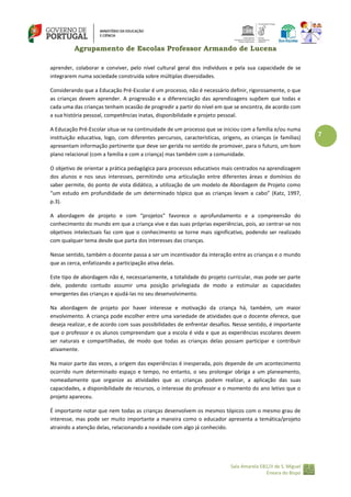 Agrupamento de Escolas Professor Armando de Lucena
aprender, colaborar e conviver, pelo nível cultural geral dos indivíduos e pela sua capacidade de se
integrarem numa sociedade construída sobre múltiplas diversidades.
Considerando que a Educação Pré-Escolar é um processo, não é necessário definir, rigorosamente, o que
as crianças devem aprender. A progressão e a diferenciação das aprendizagens supõem que todas e
cada uma das crianças tenham ocasião de progredir a partir do nível em que se encontra, de acordo com
a sua história pessoal, competências inatas, disponibilidade e projeto pessoal.
A Educação Pré-Escolar situa-se na continuidade de um processo que se iniciou com a família e/ou numa
instituição educativa, logo, com diferentes percursos, características, origens, as crianças (e famílias)
apresentam informação pertinente que deve ser gerida no sentido de promover, para o futuro, um bom
plano relacional (com a família e com a criança) mas também com a comunidade.
O objetivo de orientar a prática pedagógica para processos educativos mais centrados na aprendizagem
dos alunos e nos seus interesses, permitindo uma articulação entre diferentes áreas e domínios do
saber permite, do ponto de vista didático, a utilização de um modelo de Abordagem de Projeto como
“um estudo em profundidade de um determinado tópico que as crianças levam a cabo” (Katz, 1997,
p.3).
A abordagem de projeto e com “projetos” favorece o aprofundamento e a compreensão do
conhecimento do mundo em que a criança vive e das suas próprias experiências, pois, ao centrar‐se nos
objetivos intelectuais faz com que o conhecimento se torne mais significativo, podendo ser realizado
com qualquer tema desde que parta dos interesses das crianças.
Nesse sentido, também o docente passa a ser um incentivador da interação entre as crianças e o mundo
que as cerca, enfatizando a participação ativa delas.
Este tipo de abordagem não é, necessariamente, a totalidade do projeto curricular, mas pode ser parte
dele, podendo contudo assumir uma posição privilegiada de modo a estimular as capacidades
emergentes das crianças e ajudá‐las no seu desenvolvimento.
Na abordagem de projeto por haver interesse e motivação da criança há, também, um maior
envolvimento. A criança pode escolher entre uma variedade de atividades que o docente oferece, que
deseja realizar, e de acordo com suas possibilidades de enfrentar desafios. Nesse sentido, é importante
que o professor e os alunos compreendam que a escola é vida e que as experiências escolares devem
ser naturais e compartilhadas, de modo que todas as crianças delas possam participar e contribuir
ativamente.
Na maior parte das vezes, a origem das experiências é inesperada, pois depende de um acontecimento
ocorrido num determinado espaço e tempo, no entanto, o seu prolongar obriga a um planeamento,
nomeadamente que organize as atividades que as crianças podem realizar, a aplicação das suas
capacidades, a disponibilidade de recursos, o interesse do professor e o momento do ano letivo que o
projeto apareceu.
É importante notar que nem todas as crianças desenvolvem os mesmos tópicos com o mesmo grau de
interesse, mas pode ser muito importante a maneira como o educador apresenta a temática/projeto
atraindo a atenção delas, relacionando a novidade com algo já conhecido.

Sala Amarela EB1/JI de S. Miguel
Enxara do Bispo

7

 