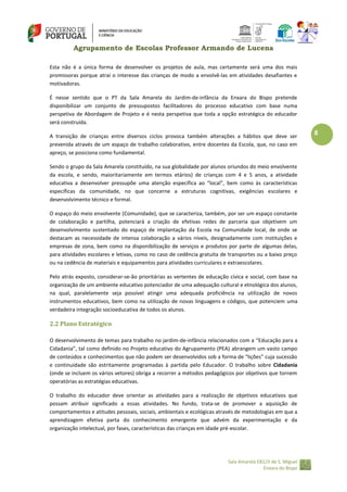 Agrupamento de Escolas Professor Armando de Lucena
Esta não é a única forma de desenvolver os projetos de aula, mas certamente será uma dos mais
promissoras porque atrai o interesse das crianças de modo a envolvê‐las em atividades desafiantes e
motivadoras.
É nesse sentido que o PT da Sala Amarela do Jardim‐de‐infância da Enxara do Bispo pretende
disponibilizar um conjunto de pressupostos facilitadores do processo educativo com base numa
perspetiva de Abordagem de Projeto e é nesta perspetiva que toda a opção estratégica do educador
será construída.
A transição de crianças entre diversos ciclos provoca também alterações a hábitos que deve ser
prevenida através de um espaço de trabalho colaborativo, entre docentes da Escola, que, no caso em
apreço, se posiciona como fundamental.
Sendo o grupo da Sala Amarela constituído, na sua globalidade por alunos oriundos do meio envolvente
da escola, e sendo, maioritariamente em termos etários) de crianças com 4 e 5 anos, a atividade
educativa a desenvolver pressupõe uma atenção específica ao “local”, bem como às características
específicas da comunidade, no que concerne a estruturas cognitivas, exigências escolares e
desenvolvimento técnico e formal.
O espaço do meio envolvente (Comunidade), que se caracteriza, também, por ser um espaço constante
de colaboração e partilha, potenciará a criação de efetivas redes de parceria que objetivem um
desenvolvimento sustentado do espaço de implantação da Escola na Comunidade local, de onde se
destacam as necessidade de intensa colaboração a vários níveis, designadamente com instituições e
empresas de zona, bem como na disponibilização de serviços e produtos por parte de algumas delas,
para atividades escolares e letivas, como no caso de cedência gratuita de transportes ou a baixo preço
ou na cedência de materiais e equipamentos para atividades curriculares e extraescolares.
Pelo atrás exposto, considerar‐se‐ão prioritárias as vertentes de educação cívica e social, com base na
organização de um ambiente educativo potenciador de uma adequação cultural e etnológica dos alunos,
na qual, paralelamente seja possível atingir uma adequada proficiência na utilização de novos
instrumentos educativos, bem como na utilização de novas linguagens e códigos, que potenciem uma
verdadeira integração socioeducativa de todos os alunos.

2.2 Plano Estratégico
O desenvolvimento de temas para trabalho no jardim-de-infância relacionados com a “Educação para a
Cidadania”, tal como definido no Projeto educativo do Agrupamento (PEA) abrangem um vasto campo
de conteúdos e conhecimentos que não podem ser desenvolvidos sob a forma de “lições” cuja sucessão
e continuidade são estritamente programadas à partida pelo Educador. O trabalho sobre Cidadania
(onde se incluem os vários vetores) obriga a recorrer a métodos pedagógicos por objetivos que tornem
operatórias as estratégias educativas.
O trabalho do educador deve orientar as atividades para a realização de objetivos educativos que
possam atribuir significado a essas atividades. No fundo, trata‐se de promover a aquisição de
comportamentos e atitudes pessoais, sociais, ambientais e ecológicas através de metodologias em que a
aprendizagem efetiva parta do conhecimento emergente que advém da experimentação e da
organização intelectual, por fases, características das crianças em idade pré-escolar.

Sala Amarela EB1/JI de S. Miguel
Enxara do Bispo

8

 
