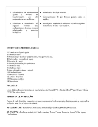    Reconhecer o ser humano como          Valorização do corpo humano.
       agente    e     paciente     de
       transformações      por     ele       Conscientização de que doenças podem afetas os
       produzidas no seu ambiente.            tecidos.

      Identificar a interferência de        Validação a importância do estudo dos tecidos para a
       aspectos     culturais      dos        manutenção de uma vida saudável.
       conhecimentos do senso comum
       relacionados    a      aspectos
       biológicos.




ESTRATÉGIAS METODOLÓGICAS

1-Exposição oral participada
2-Estudo de texto
3-Demonstração didática (experimentos, transparências etc.)
4-Elaboração e execução de jogos
5-Pesquisa de campo
6-Simulação de situações-problemas
7-Estudo de caso
8-Estudo do meio
9-Aula prática (professor e aluno)
10-Estudo dirigido
11-Discussão e debate
12-Análise de vídeos
13-Músicas e paródias
14-Seminários

RECURSOS

Livro didático/Internet/Materiais de papelaria/revistas/Jornal/DVD e fita de vídeo/TV pen Driver, vídeo e
DVD/Cd e micro sisten.

PROPOSTA DE AVALIAÇÃO

Dentro de cada disciplina ou por área propomos se possível realizar projetos didáticos onde se contemple a
oralidade, a escrita, a leitura, através de:

01) ORALIDADE: - Seminários; Mini-aula; Demonstração didática; Debates; Discussões.

02) ESCRITA: - Produção textual; Atividades escritas; Testes, Provas, Resumos; Jogos Criar regras,
Confeccionar.
 
