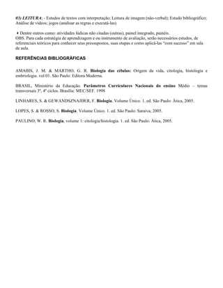 03) LEITURA; - Estudos de textos com interpretação; Leitura de imagem (não-verbal); Estudo bibliográfico;
Análise de vídeos; jogos (analisar as regras e executá-las)

Dentre outros como: atividades lúdicas não citadas (outras), painel integrado, painéis.
OBS. Para cada estratégia de aprendizagem e ou instrumento de avaliação, serão necessários estudos, de
referenciais teóricos para conhecer seus pressupostos, suas etapas e como aplicá-las “com sucesso” em sala
de aula.

REFERÊNCIAS BIBLIOGRÁFICAS

AMABIS, J. M. & MARTHO, G. R. Biologia das células: Origem da vida, citologia, histologia e
embriologia. vol 01. São Paulo: Editora Moderna.

BRASIL, Ministério da Educação. Parâmetros Curriculares Nacionais do ensino Médio – temas
transversais 3º, 4º ciclos. Brasília: MEC/SEF. 1998

LINHARES, S. & GEWANDSZNAJDER, F. Biologia. Volume Único. 1. ed. São Paulo: Ática, 2005.

LOPES, S. & ROSSO, S. Biologia. Volume Único. 1. ed. São Paulo: Saraiva, 2005.

PAULINO, W. R. Biologia, volume 1: citologia/histologia. 1. ed. São Paulo: Ática, 2005.
 