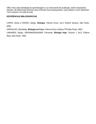 OBS. Para cada estratégia de aprendizagem e ou instrumento de avaliação, serão necessários
estudos, de referenciais teóricos para conhecer seus pressupostos, suas etapas e como aplicá-las
“com sucesso” em sala de aula.

REFERÊNCIAS BIBLIOGRÁFICAS


LOPES, Sônia e ROSSO, Sérgio. Biologia, Volume Único, ed.5, Editora Saraiva, São Paulo,
2005.
CARVALHO, Wanderley. Biologia em Foco, Volume Único, Editora FTD,São Paulo, 2002.
LINHARES, Sérgio, GEWANDSZNAJDER, Fernando, Biologia Hoje, Volume 1, ed.2, Editora
Ática, São Paulo, 1992.
 