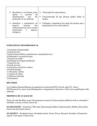    Reconhecer o ser humano como          Valorização do corpo humano.
       agente    e     paciente     de
       transformações      por     ele       Conscientização de que doenças podem afetas os
       produzidas no seu ambiente.            tecidos.

      Identificar a interferência de        Validação a importância do estudo dos tecidos para a
       aspectos     culturais      dos        manutenção de uma vida saudável.
       conhecimentos do senso comum
       relacionados    a      aspectos
       biológicos.




ESTRATÉGIAS METODOLÓGICAS

1-Exposição oral participada
2-Estudo de texto
3-Demonstração didática (experimentos, transparências etc.)
4-Elaboração e execução de jogos
5-Pesquisa de campo
6-Simulação de situações-problemas
7-Estudo de caso
8-Estudo do meio
9-Aula prática (professor e aluno)
10-Estudo dirigido
11-Discussão e debate
12-Análise de vídeos
13-Músicas e paródias
14-Seminários

RECURSOS

Livro didático/Internet/Materiais de papelaria/revistas/Jornal/DVD e fita de vídeo/TV, vídeo e
DVD/Sucatas/Cd e micro sisten/Retroprojetor e transparências, Data-show, Telão, Caixa amplificada e Sala
ambiente.

PROPOSTA DE AVALIAÇÃO

Dentro de cada disciplina ou por área propomos se possível realizar projetos didáticos onde se contemple a
oralidade, a escrita, a leitura, através de:

01) ORALIDADE: - Seminários; Mini-aula; Demonstração didática; Dramatizações; Debates; Discussões;
Entrevistas (feito pelos alunos).

02) ESCRITA: - Produção textual; Atividades escritas; Testes, Provas, Resumos, Resenhas, Fichamentos;
Jogos Criar regras, Confeccionar.
 