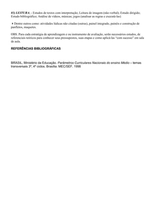 03) LEITURA; - Estudos de textos com interpretação; Leitura de imagem (não-verbal); Estudo dirigido;
Estudo bibliográfico; Análise de vídeos, músicas; jogos (analisar as regras e executá-las)

Dentre outros como: atividades lúdicas não citadas (outras), painel integrado, painéis e construção de
panfletos, maquetes.

OBS. Para cada estratégia de aprendizagem e ou instrumento de avaliação, serão necessários estudos, de
referenciais teóricos para conhecer seus pressupostos, suas etapas e como aplicá-las “com sucesso” em sala
de aula.

REFERÊNCIAS BIBLIOGRÁFICAS



BRASIL, Ministério da Educação. Parâmetros Curriculares Nacionais do ensino Médio – temas
transversais 3º, 4º ciclos. Brasília: MEC/SEF. 1998
 