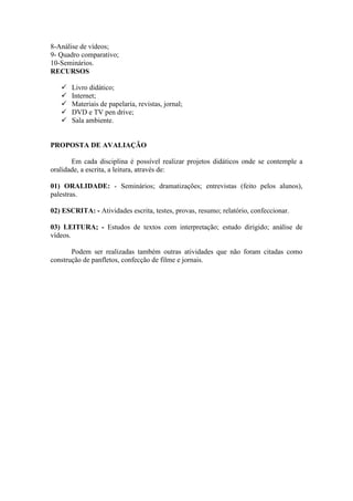 8-Análise de vídeos;
9- Quadro comparativo;
10-Seminários.
RECURSOS

      Livro didático;
      Internet;
      Materiais de papelaria, revistas, jornal;
      DVD e TV pen drive;
      Sala ambiente.


PROPOSTA DE AVALIAÇÃO

       Em cada disciplina é possível realizar projetos didáticos onde se contemple a
oralidade, a escrita, a leitura, através de:

01) ORALIDADE: - Seminários; dramatizações; entrevistas (feito pelos alunos),
palestras.

02) ESCRITA: - Atividades escrita, testes, provas, resumo; relatório, confeccionar.

03) LEITURA; - Estudos de textos com interpretação; estudo dirigido; análise de
vídeos.

       Podem ser realizadas também outras atividades que não foram citadas como
construção de panfletos, confecção de filme e jornais.
 