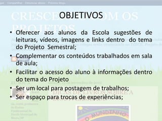 OBJETIVOS
• Oferecer aos alunos da Escola sugestões de
leituras, vídeos, imagens e links dentro do tema
do Projeto Semestral;
• Complementar os conteúdos trabalhados em sala
de aula;
• Facilitar o acesso do aluno à informações dentro
do tema do Projeto
• Ser um local para postagem de trabalhos;
• Ser espaço para trocas de experiências;
 