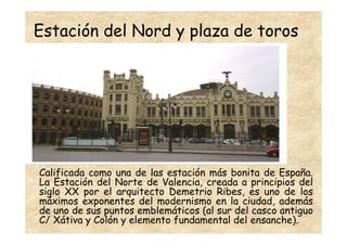 Estación del Nord y plaza de toros




Calificada como una de las estación más bonita de España.
La Estación del Norte de Valencia, creada a principios del
siglo XX por el arquitecto Demetrio Ribes, es uno de los
máximos exponentes del modernismo en la ciudad, además
de uno de sus puntos emblemáticos (al sur del casco antiguo
C/ Xátiva y Colón y elemento fundamental del ensanche).
 
