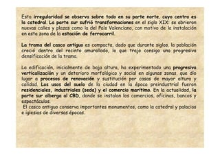Esta irregularidad se observa sobre todo en su parte norte, cuyo centro es
la catedral. La parte sur sufrió transformaciones en el siglo XIX: se abrieron
nuevas calles y plazas como la del País Valenciano, con motivo de la instalación
en esta zona de la estación de ferrocarril.

La trama del casco antiguo es compacta, dado que durante siglos, la población
creció dentro del recinto amurallado, lo que trajo consigo una progresiva
densificación de la trama.

La edificación, inicialmente de baja altura, ha experimentado una progresiva
verticalización y un deterioro morfológico y social en algunas zonas, que dio
lugar a procesos de renovación y sustitución por casas de mayor altura y
calidad. Los usos del suelo de la ciudad en la época preindustrial fueron
residenciales, industriales (seda) y el comercio marítimo. En la actualidad, la
parte sur alberga al CBD, donde se instalan los comercios, oficinas, bancos y
espectáculos.
 El casco antiguo conserva importantes monumentos, como la catedral y palacios
e iglesias de diversas épocas.
 