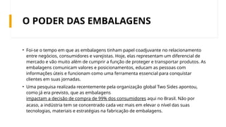 O PODER DAS EMBALAGENS
• Foi-se o tempo em que as embalagens tinham papel coadjuvante no relacionamento
entre negócios, consumidores e varejistas. Hoje, elas representam um diferencial de
mercado e vão muito além de cumprir a função de proteger e transportar produtos. As
embalagens comunicam valores e posicionamentos, educam as pessoas com
informações úteis e funcionam como uma ferramenta essencial para conquistar
clientes em suas jornadas.
• Uma pesquisa realizada recentemente pela organização global Two Sides apontou,
como já era previsto, que as embalagens
impactam a decisão de compra de 99% dos consumidores aqui no Brasil. Não por
acaso, a indústria tem se concentrado cada vez mais em elevar o nível das suas
tecnologias, materiais e estratégias na fabricação de embalagens.
 