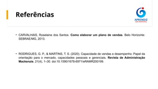 Referências
• CARVALHAIS, Roselaine dos Santos. Como elaborar um plano de vendas. Belo Horizonte:
SEBRAE/MG, 2013.
• RODRIGUES, G. P., & MARTINS, T. S. (2020). Capacidade de vendas e desempenho: Papel da
orientação para o mercado, capacidades pessoais e gerenciais. Revista de Administração
Mackenzie, 21(4), 1–30. doi:10.1590/1678-6971/eRAMR200199.
 