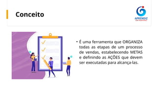 Conceito
• É uma ferramenta que ORGANIZA
todas as etapas de um processo
de vendas, estabelecendo METAS
e definindo as AÇÕES que devem
ser executadas para alcança-las.
 