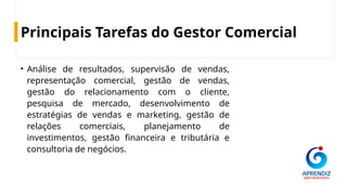 Principais Tarefas do Gestor Comercial
• Análise de resultados, supervisão de vendas,
representação comercial, gestão de vendas,
gestão do relacionamento com o cliente,
pesquisa de mercado, desenvolvimento de
estratégias de vendas e marketing, gestão de
relações comerciais, planejamento de
investimentos, gestão financeira e tributária e
consultoria de negócios.
 