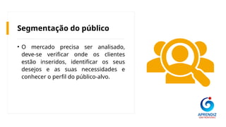 Segmentação do público
• O mercado precisa ser analisado,
deve-se verificar onde os clientes
estão inseridos, identificar os seus
desejos e as suas necessidades e
conhecer o perfil do público-alvo.
 