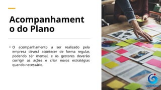 Acompanhament
o do Plano
• O acompanhamento a ser realizado pela
empresa deverá acontecer de forma regular,
podendo ser mensal, e os gestores deverão
corrigir as ações e criar novas estratégias
quando necessário.
 