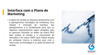 Interface com o Plano de
Marketing
• O plano de vendas se relaciona diretamente com
o planejamento estratégico de marketing. Essa
relação é chamada de interface dos
planejamentos e é fundamental para que os
objetivos organizacionais sejam atingidos, pois
os gestores utilizarão os dados da matriz BCG
(que analisa as vendas e o crescimento de
mercado) e da matriz SWOT (que realiza estudo
do ambiente interno e externo) para criar e
reformular as estratégias e as ações do plano de
vendas.
 