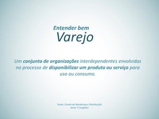Varejo
Entender bem
Um conjunto de organizações interdependentes envolvidas
no processo de disponibilizar um produto ou serviço para
uso ou consumo.
Fonte: Canais de Marketing e Distribuição
Anne T Coughlan
 