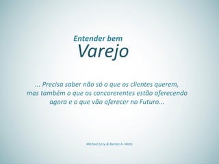 Varejo
Entender bem
... Precisa saber não só o que os clientes querem,
mas também o que os concorerentes estão oferecendo
agora e o que vão oferecer no Futuro...
Michael Levy & Barton A. Weitz
 