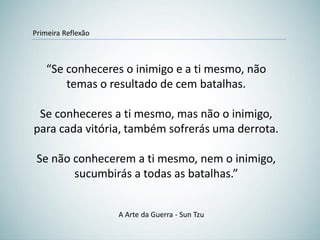 “Se conheceres o inimigo e a ti mesmo, não
temas o resultado de cem batalhas.
Se conheceres a ti mesmo, mas não o inimigo,
para cada vitória, também sofrerás uma derrota.
Se não conhecerem a ti mesmo, nem o inimigo,
sucumbirás a todas as batalhas.”
A Arte da Guerra - Sun Tzu
Primeira Reflexão
 