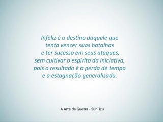 Infeliz é o destino daquele que
tenta vencer suas batalhas
e ter sucesso em seus ataques,
sem cultivar o espírito da iniciativa,
pois o resultado é a perda de tempo
e a estagnação generalizada.
A Arte da Guerra - Sun Tzu
 