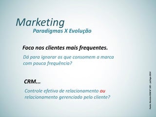 Marketing
Paradigmas X Evolução
Foco nos clientes mais frequentes.
Dá para ignorar os que consomem a marca
com pouca frequência?
CRM...
Controle efetivo de relacionamento ou
relacionamento gerenciado pelo cliente?
Fonte:RevistaHSMN°105–jul/ago2014
 