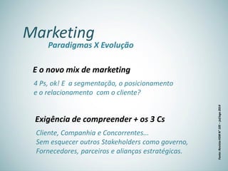 Marketing
Paradigmas X Evolução
E o novo mix de marketing
4 Ps, ok! E a segmentação, o posicionamento
e o relacionamento com o cliente?
Exigência de compreender + os 3 Cs
Cliente, Companhia e Concorrentes...
Sem esquecer outros Stakeholders como governo,
Fornecedores, parceiros e alianças estratégicas.
Fonte:RevistaHSMN°105–jul/ago2014
 