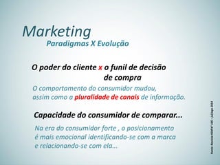 Marketing
Paradigmas X Evolução
O poder do cliente x o funil de decisão
de compra
O comportamento do consumidor mudou,
assim como a pluralidade de canais de informação.
Capacidade do consumidor de comparar...
Na era do consumidor forte , o posicionamento
é mais emocional identificando-se com a marca
e relacionando-se com ela...
Fonte:RevistaHSMN°105–jul/ago2014
 