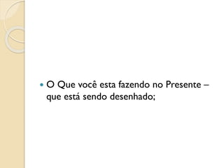  O Que você esta fazendo no Presente –
que está sendo desenhado;
 