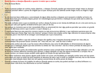  Entre sonhos e desejos: Quando o querer é maior que o sonhar
 Erika de Souza Bueno

 Todas as pessoas podem ter sonhos, metas, objetivos... e desejos. Contudo, aquelas que intencionam atingir metas ou alcançar
objetivos precisam definir o ponto de chegada que se quer alcançar, pois não sabendo aonde chegar, nunca se chegará a lugar
nenhum.
 [...]
 Se não tivermos base sólida para a concretização de algum deles (sonhos e desejos), será necessário trabalhar primeiro em
função desta base para, somente depois, pensar em metodologias que permitirão a realização do que ainda está na esfera da
mente e do coração.
 Há muita confusão entre o que se entende por sonho e desejo. É preciso se ter clareza da definição de um e de outro termo, ou
seja, do que cada qual significa verdadeiramente para cada um de nós.
 Isso porque no momento que se tiver necessidade (física ou emocional) de viver algo, pode-se perceber que existe um grande
abismo de diferenças entre o que é sonhar e o que é desejar. [...]
 É importante fazermos este exercício conosco mesmo, ou seja, procurarmos delimitar o que realmente queremos para nós
mesmos daqui para frente. Digo “para nós mesmos” porque é muito mais simples sonhar algo referente às nossas próprias vidas
e histórias, pois é mais fácil de se conseguir concretização (se é que a buscamos).
 [..]
 Convém dizer que definir o que são sonhos e desejos não significa viver irrequieto, buscando sempre ter mais, aliás, os
sonhos/desejos não precisam buscar somente “ter” mais, mas, sim,“ser” cada dia mais e melhor.
 Continuando, sonhos são tudo o que faz nossos olhos brilharem, mas como há dificuldades no direcionamento de alguma
energia para a realização daquilo que está somente no âmbito do “não concreto”, não há a menor previsão de datas para se
viver aquilo que é sonhado.
 Desejos, diferente do sonho, são evidenciados quando sentimos nosso coração bater mais forte face a algo cobiçado e, em vez
de ficarmos imóveis, definimos caminhos para alcançar o objeto desejado, ou seja, não apenas envolvemos o coração, mas as
nossas mentes e os nossos corpos também estão agindo em função do que queremos obter.
 Para melhor esclarecer estes pontos, alguém pode sonhar em cursar uma faculdade, por exemplo, sonhar tanto até isso existir
numa esfera em meio às noites de sono, enquanto se descansa de tudo o que é vivido na realidade concreta, mas se não houver
busca pela materialização deste ideal, isso terá apenas características de sonho, jamais de desejo.
 Quando se deseja, há busca, há trabalho, há esforço. Quando apenas se sonha, isso poderá até fazer os olhos brilharem e o
coração bater mais forte, mas dificilmente se tornará realidade.
 