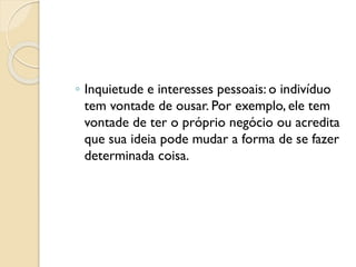 ◦ Inquietude e interesses pessoais: o indivíduo
tem vontade de ousar. Por exemplo, ele tem
vontade de ter o próprio negócio ou acredita
que sua ideia pode mudar a forma de se fazer
determinada coisa.
 