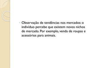 ◦ Observação de tendências nos mercados: o
indivíduo percebe que existem novos nichos
de mercado. Por exemplo, venda de roupas e
acessórios para animais.
 