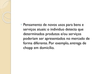 ◦ Pensamento de novos usos para bens e
serviços atuais: o individuo detecta que
determinados produtos e/ou serviços
poderiam ser apresentados no mercado de
forma diferente. Por exemplo, entrega de
chopp em domicílio.
 