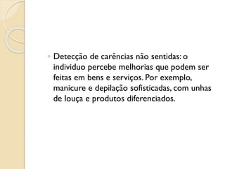 ◦ Detecção de carências não sentidas: o
individuo percebe melhorias que podem ser
feitas em bens e serviços. Por exemplo,
manicure e depilação sofisticadas, com unhas
de louça e produtos diferenciados.
 