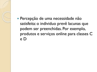  Percepção de uma necessidade não
satisfeita: o individuo prevê lacunas que
podem ser preenchidas. Por exemplo,
produtos e serviços online para classes C
e D
 