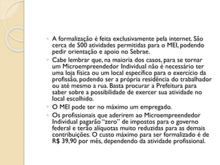 ◦ A formalização é feita exclusivamente pela internet. São
cerca de 500 atividades permitidas para o MEI, podendo
pedir orientação e apoio no Sebrae.
◦ Cabe lembrar que, na maioria dos casos, para se tornar
um Microempreendedor Individual não é necessário ter
uma loja física ou um local específico para o exercício da
profissão, podendo ser a própria residência do trabalhador
ou até mesmo a rua. Basta procurar a Prefeitura para
saber sobre a possibilidade de exercer sua atividade no
local escolhido.
◦ O MEI pode ter no máximo um empregado.
◦ Os profissionais que aderirem ao Microempreendedor
Individual pagarão “zero” de impostos para o governo
federal e terão alíquotas muito reduzidas para as demais
contribuições. O custo máximo para ser formalizado é de
R$ 39,90 por mês, dependendo da atividade profissional.
 