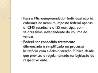 ◦ Para o Microempreendedor Individual, não há
cobrança de nenhum imposto federal, apenas
o ICMS estadual e o ISS municipal, com
valores fixos, independente do volume de
vendas.
◦ Poderá ser concedido tratamento
diferenciado e simplificado no processo
licitatório com a Administração Pública, desde
que previsto e regulamentado na legislação do
respectivo ente.
 