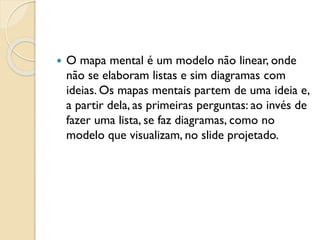  O mapa mental é um modelo não linear, onde
não se elaboram listas e sim diagramas com
ideias. Os mapas mentais partem de uma ideia e,
a partir dela, as primeiras perguntas: ao invés de
fazer uma lista, se faz diagramas, como no
modelo que visualizam, no slide projetado.
 