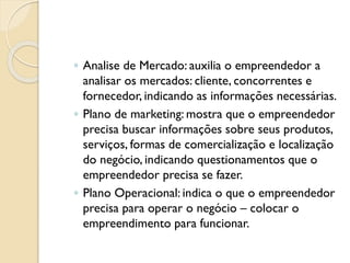◦ Analise de Mercado: auxilia o empreendedor a
analisar os mercados: cliente, concorrentes e
fornecedor, indicando as informações necessárias.
◦ Plano de marketing: mostra que o empreendedor
precisa buscar informações sobre seus produtos,
serviços, formas de comercialização e localização
do negócio, indicando questionamentos que o
empreendedor precisa se fazer.
◦ Plano Operacional: indica o que o empreendedor
precisa para operar o negócio – colocar o
empreendimento para funcionar.
 