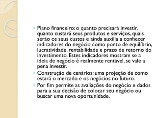 ◦ Plano financeiro: o quanto precisará investir,
quanto custará seus produtos e serviços, quais
serão os seus custos e ainda auxilia a conhecer
indicadores do negócio como ponto de equilíbrio,
lucratividade, rentabilidade e prazo de retorno do
investimento. Estes indicadores mostram se a
ideia de negócio é realmente rentável, se vale a
pena investir.
◦ Construção de cenários: uma projeção de como
estará o mercado e os negócios no futuro.
◦ Por fim permite as avaliações do negócio e dados
para a sua decisão de colocar seu negócio ou
buscar uma nova oportunidade.
 