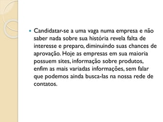  Candidatar-se a uma vaga numa empresa e não
saber nada sobre sua história revela falta de
interesse e preparo, diminuindo suas chances de
aprovação. Hoje as empresas em sua maioria
possuem sites, informação sobre produtos,
enfim as mais variadas informações, sem falar
que podemos ainda busca-las na nossa rede de
contatos.
 
