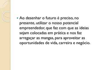  Ao desenhar o futuro é preciso, no
presente, utilizar o nosso potencial
empreendedor, que faz com que as ideias
sejam colocadas em prática e nos faz
arregaçar as mangas, para aproveitar as
oportunidades de vida, carreira e negócio.
 