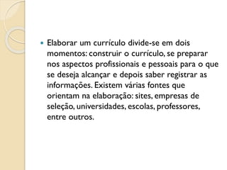  Elaborar um currículo divide-se em dois
momentos: construir o currículo, se preparar
nos aspectos profissionais e pessoais para o que
se deseja alcançar e depois saber registrar as
informações. Existem várias fontes que
orientam na elaboração: sites, empresas de
seleção, universidades, escolas, professores,
entre outros.
 