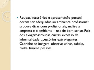  Roupas, acessórios e apresentação pessoal
devem ser adequados ao ambiente profissional:
procure dicas com profissionais, analise a
empresa e o ambiente – use de bom senso. Fuja
dos exageros: roupas curtas, excesso de
informalidade, acessórios extravagantes.
Capriche na imagem: observe unhas, cabelo,
barba, higiene pessoal.
 