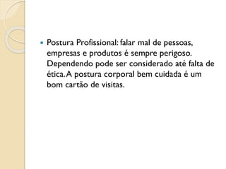  Postura Profissional: falar mal de pessoas,
empresas e produtos é sempre perigoso.
Dependendo pode ser considerado até falta de
ética.A postura corporal bem cuidada é um
bom cartão de visitas.
 