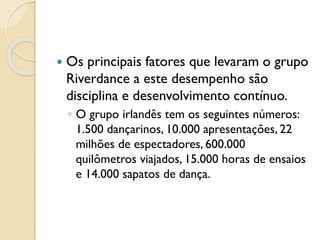  Os principais fatores que levaram o grupo
Riverdance a este desempenho são
disciplina e desenvolvimento contínuo.
◦ O grupo irlandês tem os seguintes números:
1.500 dançarinos, 10.000 apresentações, 22
milhões de espectadores, 600.000
quilômetros viajados, 15.000 horas de ensaios
e 14.000 sapatos de dança.
 
