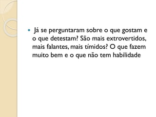  Já se perguntaram sobre o que gostam e
o que detestam? São mais extrovertidos,
mais falantes, mais tímidos? O que fazem
muito bem e o que não tem habilidade
 