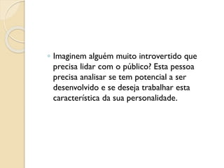 ◦ Imaginem alguém muito introvertido que
precisa lidar com o público? Esta pessoa
precisa analisar se tem potencial a ser
desenvolvido e se deseja trabalhar esta
característica da sua personalidade.
 