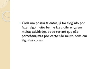 ◦ Cada um possui talentos, já foi elogiado por
fazer algo muito bem e faz a diferença em
muitas atividades, pode ser até que não
percebam, mas por certo são muito bons em
algumas coisas.
 