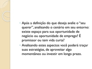 ◦ Após a definição do que deseja avalie o “seu
querer”, analisando o cenário em seu entorno:
existe espaço para sua oportunidade de
negócio ou oportunidade de emprego? É
promissor ou tem vida curta?
◦ Analisando estes aspectos você poderá traçar
suas estratégias, de aproveitar algo
momentâneo ou investir em longo prazo.
 