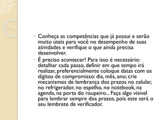 ◦ Conheça as competências que já possui e serão
muito úteis para você no desempenho de suas
atividades e verifique o que ainda precisa
desenvolver.
◦ É preciso acontecer! Para isso é necessário:
detalhar cada passo, definir em que tempo irá
realizar, preferencialmente coloque datas com os
dígitos de compromisso: dia, mês, ano; crie
mecanismos de lembrança dos prazos no celular,
no refrigerador, no espelho, no notebook, na
agenda, na porta do roupeiro... Faça algo visível
para lembrar sempre dos prazos, pois este será o
seu lembrete de verificador.
 